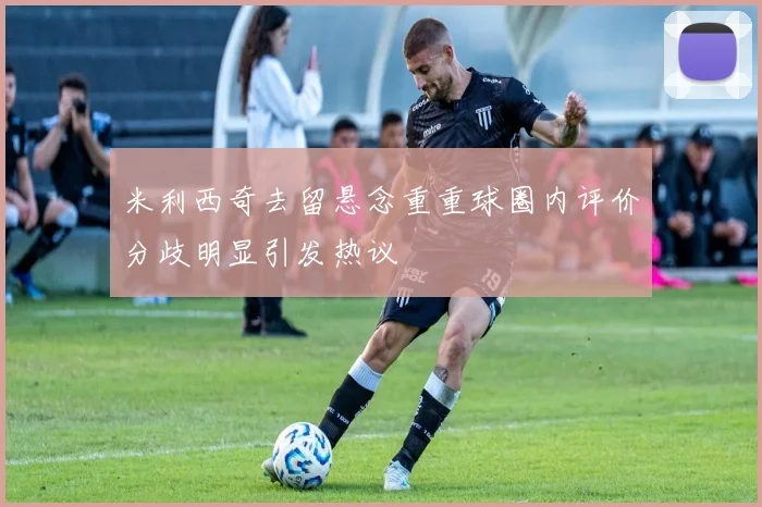 米利西奇去留悬念重重球圈内评价分歧明显引发热议