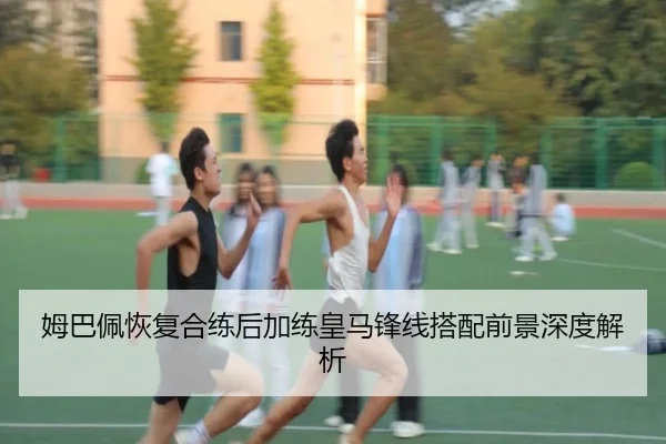 姆巴佩恢复合练后加练皇马锋线搭配前景深度解析