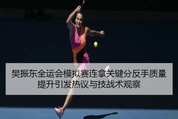 樊振东全运会模拟赛连拿关键分反手质量提升引发热议与技战术观察